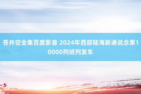 苍井空全集百度影音 2024年西部陆海新通说念第10000列班列发车