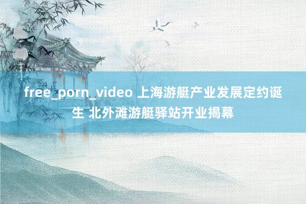 free_porn_video 上海游艇产业发展定约诞生 北外滩游艇驿站开业揭幕