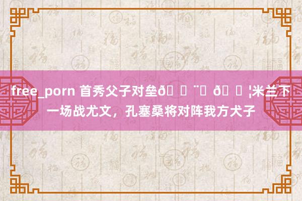 free_porn 首秀父子对垒👨👦米兰下一场战尤文,孔塞桑将对阵我方犬子