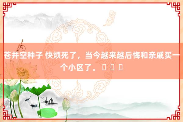 苍井空种子 快烦死了，当今越来越后悔和亲戚买一个小区了。 ​​​