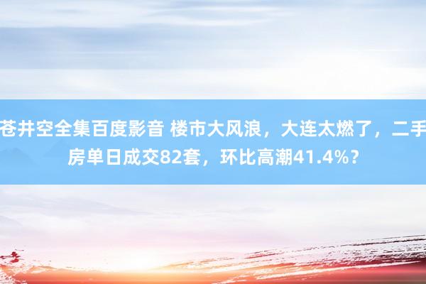 苍井空全集百度影音 楼市大风浪，大连太燃了，二手房单日成交82套，环比高潮41.4%？