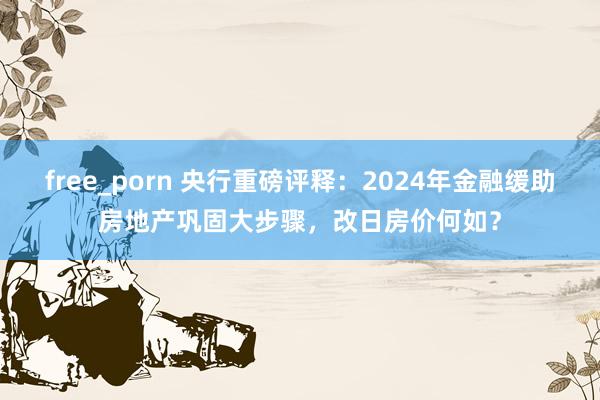 free_porn 央行重磅评释：2024年金融缓助房地产巩固大步骤，改日房价何如？
