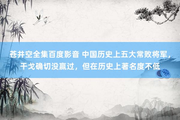 苍井空全集百度影音 中国历史上五大常败将军，干戈确切没赢过，但在历史上著名度不低