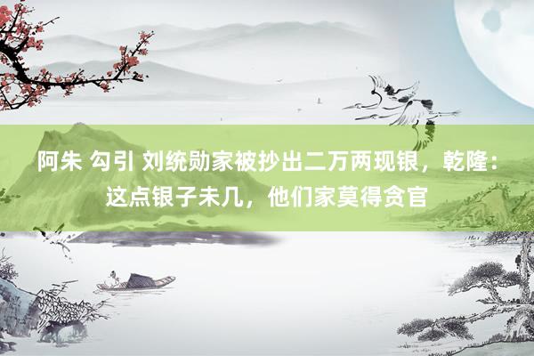 阿朱 勾引 刘统勋家被抄出二万两现银，乾隆：这点银子未几，他们家莫得贪官