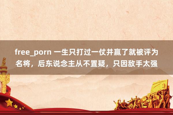 free_porn 一生只打过一仗并赢了就被评为名将，后东说念主从不置疑，只因敌手太强