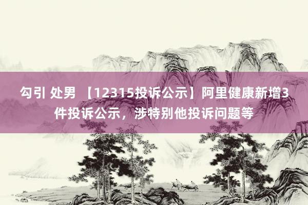 勾引 处男 【12315投诉公示】阿里健康新增3件投诉公示，涉特别他投诉问题等
