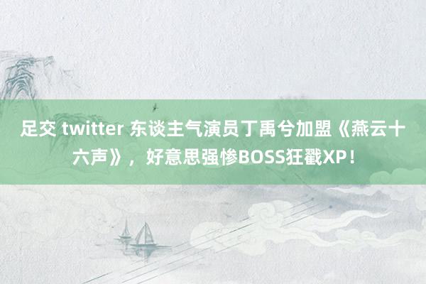 足交 twitter 东谈主气演员丁禹兮加盟《燕云十六声》，好意思强惨BOSS狂戳XP！