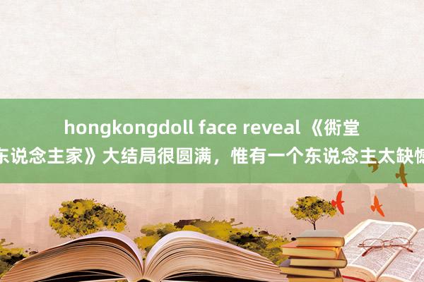 hongkongdoll face reveal 《衖堂东说念主家》大结局很圆满，惟有一个东说念主太缺憾