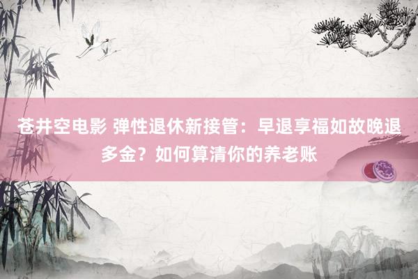 苍井空电影 弹性退休新接管：早退享福如故晚退多金？如何算清你的养老账