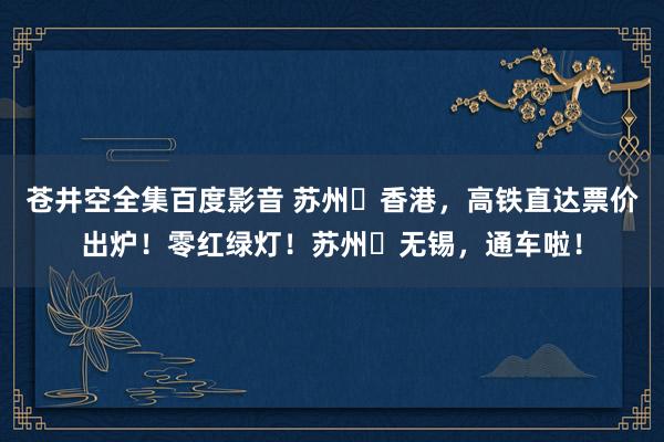 苍井空全集百度影音 苏州⇋香港，高铁直达票价出炉！零红绿灯！苏州⇋无锡，通车啦！