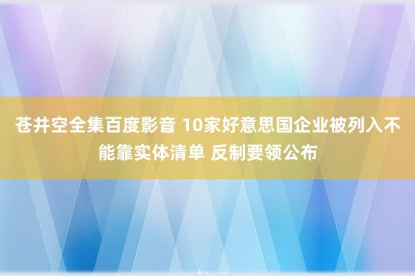 苍井空全集百度影音 10家好意思国企业被列入不能靠实体清单 反制要领公布
