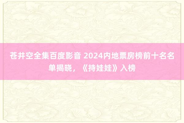 苍井空全集百度影音 2024内地票房榜前十名名单揭晓，《持娃娃》入榜