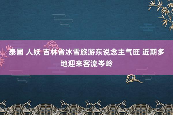 泰國 人妖 吉林省冰雪旅游东说念主气旺 近期多地迎来客流岑岭