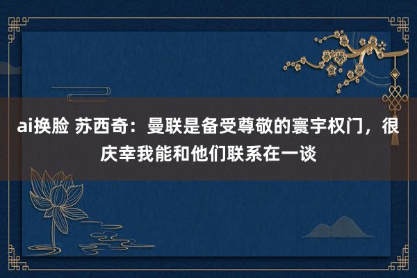 ai换脸 苏西奇:曼联是备受尊敬的寰宇权门,很庆幸我能和他们联系在一谈