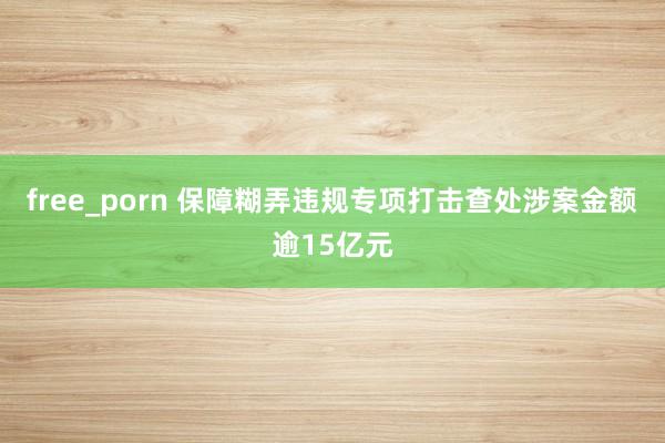 free_porn 保障糊弄违规专项打击查处涉案金额逾15亿元