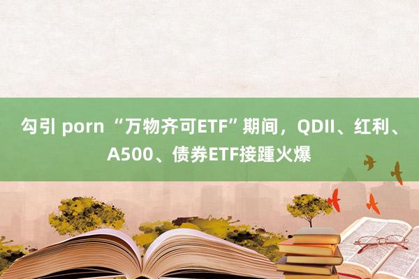 勾引 porn “万物齐可ETF”期间，QDII、红利、A500、债券ETF接踵火爆