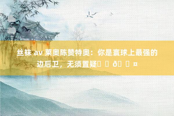 丝袜 av 莱奥陈赞特奥：你是寰球上最强的边后卫，无须置疑❤️🖤
