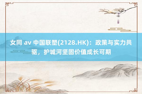 女同 av 中国联塑(2128.HK)：政策与实力共驱，护城河坚固价值成长可期