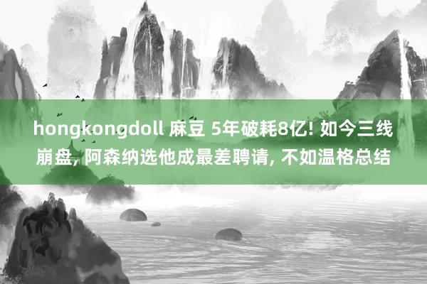 hongkongdoll 麻豆 5年破耗8亿! 如今三线崩盘， 阿森纳选他成最差聘请， 不如温格总结