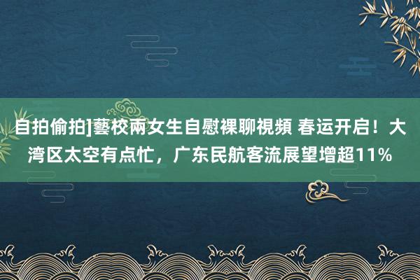 自拍偷拍]藝校兩女生自慰裸聊視頻 春运开启！大湾区太空有点忙，广东民航客流展望增超11%