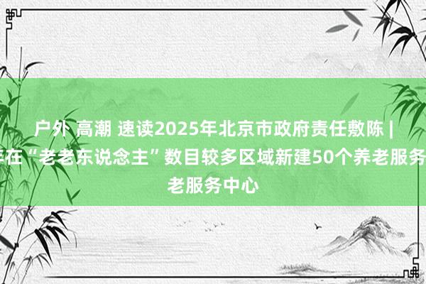 户外 高潮 速读2025年北京市政府责任敷陈 | 本年在“老老东说念主”数目较多区域新建50个养老服务中心