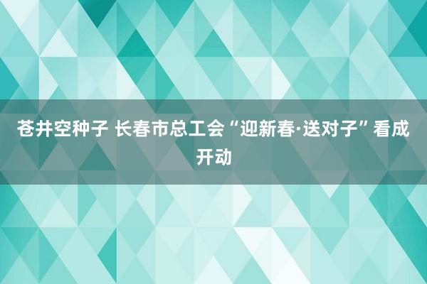 苍井空种子 长春市总工会“迎新春·送对子”看成开动