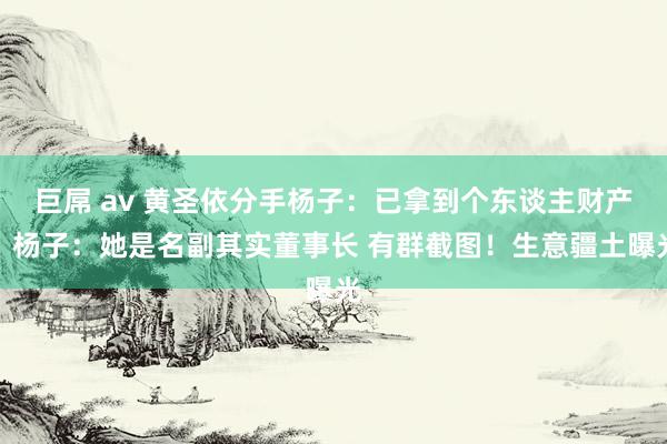 巨屌 av 黄圣依分手杨子：已拿到个东谈主财产！杨子：她是名副其实董事长 有群截图！生意疆土曝光