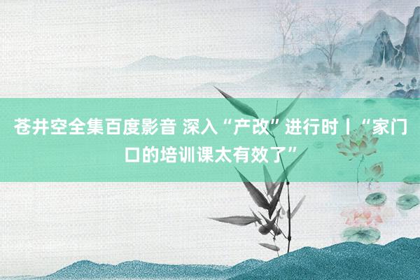 苍井空全集百度影音 深入“产改”进行时丨“家门口的培训课太有效了”