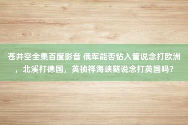 苍井空全集百度影音 俄军能否钻入管说念打欧洲，北溪打德国，英祯祥海峡隧说念打英国吗？