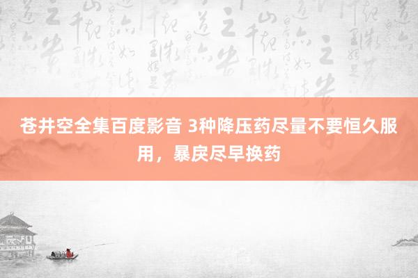 苍井空全集百度影音 3种降压药尽量不要恒久服用,暴戾尽早换药