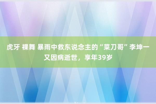 虎牙 裸舞 暴雨中救东说念主的“菜刀哥”李坤一又因病逝世，享年39岁
