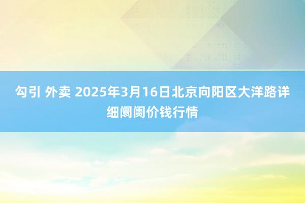 勾引 外卖 2025年3月16日北京向阳区大洋路详细阛阓价钱行情
