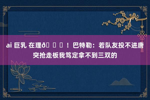 ai 巨乳 在理😂！巴特勒：若队友投不进唐突抢走板我笃定拿不到三双的
