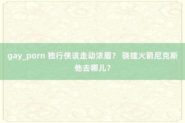 gay_porn 独行侠该走动浓眉？ 骁雄火箭尼克斯他去哪儿？
