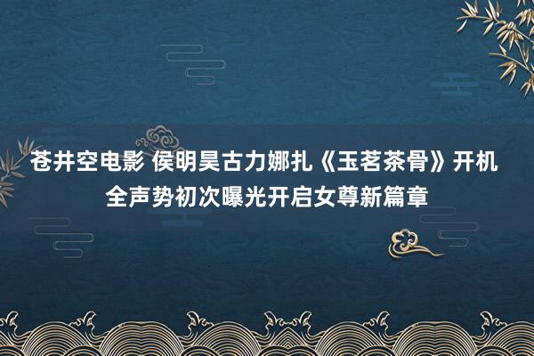 苍井空电影 侯明昊古力娜扎《玉茗茶骨》开机 全声势初次曝光开启女尊新篇章