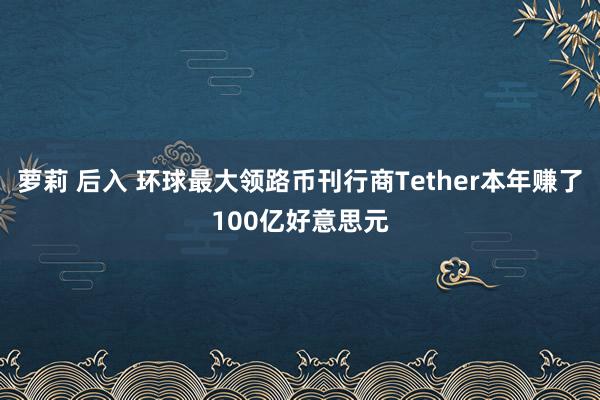 萝莉 后入 环球最大领路币刊行商Tether本年赚了100亿好意思元