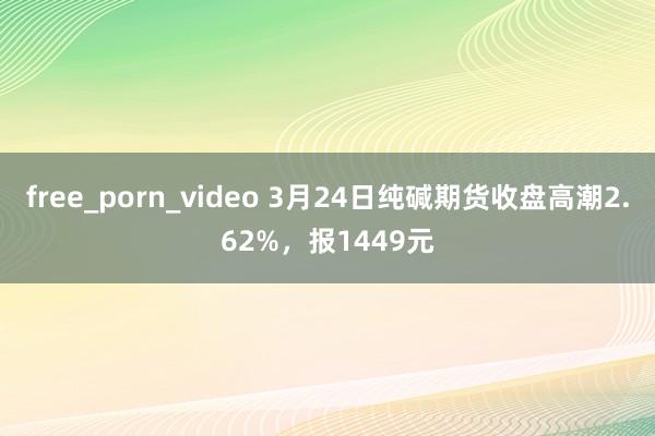 free_porn_video 3月24日纯碱期货收盘高潮2.62%，报1449元