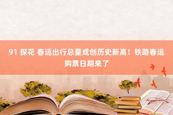 91 探花 春运出行总量或创历史新高！铁路春运购票日期来了