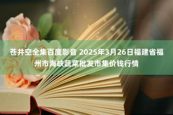 苍井空全集百度影音 2025年3月26日福建省福州市海峡蔬菜批发市集价钱行情