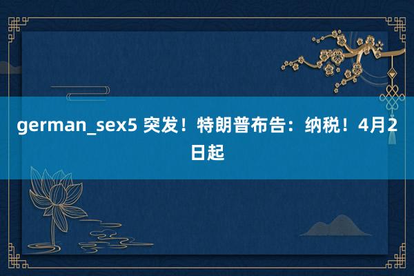 german_sex5 突发！特朗普布告：纳税！4月2日起