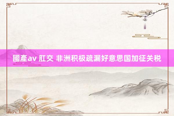 國產av 肛交 非洲积极疏漏好意思国加征关税